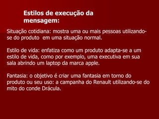 Estilos de execução da
      mensagem:
Situação cotidiana: mostra uma ou mais pessoas utilizando-
se do produto em uma situação normal.

Estilo de vida: enfatiza como um produto adapta-se a um
estilo de vida, como por exemplo, uma executiva em sua
sala abrindo um laptop da marca apple.

Fantasia: o objetivo é criar uma fantasia em torno do
produto ou seu uso: a campanha do Renault utilizando-se do
mito do conde Drácula.
 