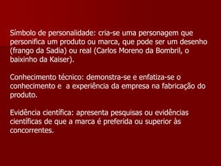 Símbolo de personalidade: cria-se uma personagem que
personifica um produto ou marca, que pode ser um desenho
(frango da Sadia) ou real (Carlos Moreno da Bombril, o
baixinho da Kaiser).

Conhecimento técnico: demonstra-se e enfatiza-se o
conhecimento e a experiência da empresa na fabricação do
produto.

Evidência científica: apresenta pesquisas ou evidências
científicas de que a marca é preferida ou superior às
concorrentes.
 