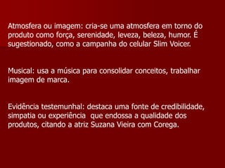 Atmosfera ou imagem: cria-se uma atmosfera em torno do
produto como força, serenidade, leveza, beleza, humor. É
sugestionado, como a campanha do celular Slim Voicer.


Musical: usa a música para consolidar conceitos, trabalhar
imagem de marca.


Evidência testemunhal: destaca uma fonte de credibilidade,
simpatia ou experiência que endossa a qualidade dos
produtos, citando a atriz Suzana Vieira com Corega.
 