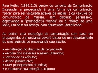 Para Kotler, (1996:513) dentro do conceito de Comunicação
Integrada, a propaganda é uma forma de comunicação
“paga” para ser veiculada através de mídias ( ou veículos de
comunicação de massa). Tem discurso persuasivo,
objetivando a “promoção”,a “venda” ou o reforço de uma
idéia, um bem ou serviço, com anunciante identificado.

Ao definir uma estratégia de comunicação com base em
propaganda, o anunciante deverá dispor de um departamento
ou uma agência de propaganda que auxilie:

•   na definição do discurso da propaganda;
•   escolha dos materiais a serem utilizados;
•   selecionar os veículos;
•   definir público-alvo;
•   fazer planejamento de mídia;
•   e monitorar sua exibição e retorno.
 