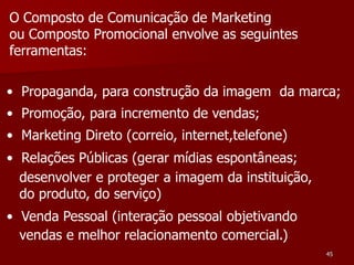 O Composto de Comunicação de Marketing
ou Composto Promocional envolve as seguintes
ferramentas:

• Propaganda, para construção da imagem da marca;
• Promoção, para incremento de vendas;
• Marketing Direto (correio, internet,telefone)
• Relações Públicas (gerar mídias espontâneas;
  desenvolver e proteger a imagem da instituição,
  do produto, do serviço)
• Venda Pessoal (interação pessoal objetivando
  vendas e melhor relacionamento comercial.)
                                                    45
 