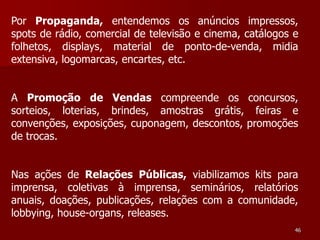 Por Propaganda, entendemos os anúncios impressos,
spots de rádio, comercial de televisão e cinema, catálogos e
folhetos, displays, material de ponto-de-venda, midia
extensiva, logomarcas, encartes, etc.


A Promoção de Vendas compreende os concursos,
sorteios, loterias, brindes, amostras grátis, feiras e
convenções, exposições, cuponagem, descontos, promoções
de trocas.


Nas ações de Relações Públicas, viabilizamos kits para
imprensa, coletivas à imprensa, seminários, relatórios
anuais, doações, publicações, relações com a comunidade,
lobbying, house-organs, releases.
                                                           46
 