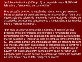 José Roberto Martins (2000, p.10) um especialista em BRANDING
fala sobre o “sentimento de commodities”:

Uma sucessão de erros na gestão das marcas, como por exemplo,
baixas excessivas de preço para combater a concorrência, “gera uma
depreciação dos valores de imagem da marca resultando na baixa de
associações positivas dos consumidores e na decadência das relações
entre o mercado e a marca”.

“por meio de algumas simulações e cálculos, é possível ver que
produtos antes diferenciados pelo mercado e remunerados pelos
consumidores em vista da qualidade das associações que faziam das
marcas passaram a integrar as listas de compras como commodities.
(...) Isso ocorre porque uma infiinidade de erros de branding fez com
que marcas, antes bem posicionadas se tornassem pouco lucrativas e
acabassem se degladiando no mercado, vendendo produtos que já
haviam sido assimilados pelos consumidores como de “baixo valor
agregado” para os quais decisão de compra são fortemente baseadas
no fator preço e não no fator “imagem de marca”
 