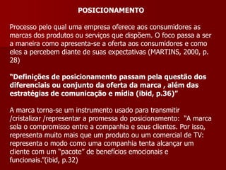 POSICIONAMENTO

Processo pelo qual uma empresa oferece aos consumidores as
marcas dos produtos ou serviços que dispõem. O foco passa a ser
a maneira como apresenta-se a oferta aos consumidores e como
eles a percebem diante de suas expectativas (MARTINS, 2000, p.
28)

“Definições de posicionamento passam pela questão dos
diferenciais ou conjunto da oferta da marca , além das
estratégias de comunicação e mídia (ibid, p.36)”

A marca torna-se um instrumento usado para transmitir
/cristalizar /representar a promessa do posicionamento: “A marca
sela o compromisso entre a companhia e seus clientes. Por isso,
representa muito mais que um produto ou um comercial de TV:
representa o modo como uma companhia tenta alcançar um
cliente com um “pacote” de benefícios emocionais e
funcionais.”(ibid, p.32)
 