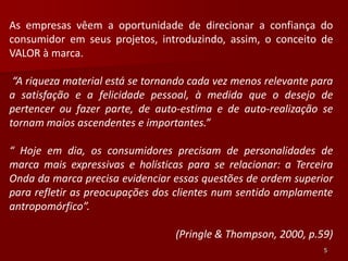 As empresas vêem a oportunidade de direcionar a confiança do
consumidor em seus projetos, introduzindo, assim, o conceito de
VALOR à marca.

 “A riqueza material está se tornando cada vez menos relevante para
a satisfação e a felicidade pessoal, à medida que o desejo de
pertencer ou fazer parte, de auto-estima e de auto-realização se
tornam maios ascendentes e importantes.”

“ Hoje em dia, os consumidores precisam de personalidades de
marca mais expressivas e holísticas para se relacionar: a Terceira
Onda da marca precisa evidenciar essas questões de ordem superior
para refletir as preocupações dos clientes num sentido amplamente
antropomórfico”.

                                  (Pringle & Thompson, 2000, p.59)
                                                                 5
 