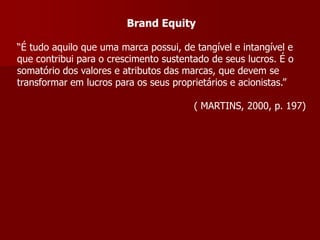 Brand Equity

“É tudo aquilo que uma marca possui, de tangível e intangível e
que contribui para o crescimento sustentado de seus lucros. É o
somatório dos valores e atributos das marcas, que devem se
transformar em lucros para os seus proprietários e acionistas.”

                                        ( MARTINS, 2000, p. 197)
 