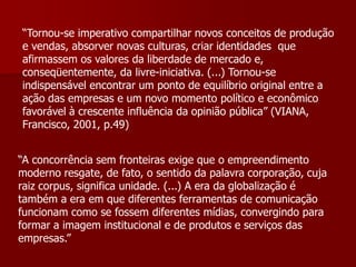 “Tornou-se imperativo compartilhar novos conceitos de produção
e vendas, absorver novas culturas, criar identidades que
afirmassem os valores da liberdade de mercado e,
conseqüentemente, da livre-iniciativa. (...) Tornou-se
indispensável encontrar um ponto de equilíbrio original entre a
ação das empresas e um novo momento político e econômico
favorável à crescente influência da opinião pública” (VIANA,
Francisco, 2001, p.49)


“A concorrência sem fronteiras exige que o empreendimento
moderno resgate, de fato, o sentido da palavra corporação, cuja
raiz corpus, significa unidade. (...) A era da globalização é
também a era em que diferentes ferramentas de comunicação
funcionam como se fossem diferentes mídias, convergindo para
formar a imagem institucional e de produtos e serviços das
empresas.”
 