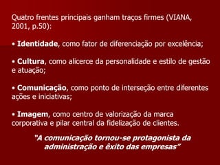 Quatro frentes principais ganham traços firmes (VIANA,
2001, p.50):

• Identidade, como fator de diferenciação por excelência;

• Cultura, como alicerce da personalidade e estilo de gestão
e atuação;

• Comunicação, como ponto de interseção entre diferentes
ações e iniciativas;

• Imagem, como centro de valorização da marca
corporativa e pilar central da fidelização de clientes.

       “A comunicação tornou-se protagonista da
          administração e êxito das empresas”
 