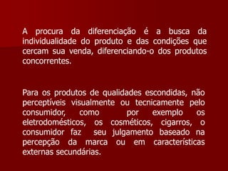 A procura da diferenciação é a busca da
individualidade do produto e das condições que
cercam sua venda, diferenciando-o dos produtos
concorrentes.


Para os produtos de qualidades escondidas, não
perceptíveis visualmente ou tecnicamente pelo
consumidor,     como       por   exemplo    os
eletrodomésticos, os cosméticos, cigarros, o
consumidor faz     seu julgamento baseado na
percepção da marca ou em características
externas secundárias.
 