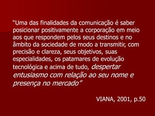 “Uma das finalidades da comunicação é saber
posicionar positivamente a corporação em meio
aos que respondem pelos seus destinos e no
âmbito da sociedade de modo a transmitir, com
precisão e clareza, seus objetivos, suas
especialidades, os patamares de evolução
tecnológica e acima de tudo, despertar
entusiasmo com relação ao seu nome e
presença no mercado”

                             VIANA, 2001, p.50
 