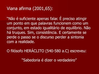 Viana afirma (2001,65):

“Não é suficiente apenas falar. É preciso atingir
um ponto em que palavras funcionem como um
conjunto, em estado igualitário de equilíbrio. Não
há truques. Sim, consistência. E certamente se
perde o passo se o discurso perder a sintonia
com a realidade.

O filósofo HERÁCLITO (540-580 a.C) escreveu:

        “Sabedoria é dizer o verdadeiro”
 