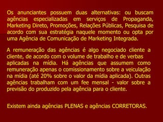 Os anunciantes possuem duas alternativas: ou buscam
agências especializadas em serviços de Propaganda,
Marketing Direto, Promoções, Relações Públicas, Pesquisa de
acordo com sua estratégia naquele momento ou opta por
uma Agência de Comunicação de Marketing Integrada.

A remuneração das agências é algo negociado cliente a
cliente, de acordo com o volume de trabalho e de verbas
aplicadas na mídia. Há agências que assumem como
remuneração apenas o comissionamento sobre a veiculação
na mídia (até 20% sobre o valor da mídia aplicada). Outras
agências trabalham com um fee mensal - valor sobre a
previsão do produzido pela agência para o cliente.


Existem ainda agências PLENAS e agências CORRETORAS.
 