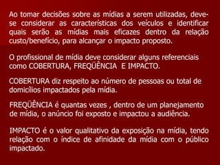 Ao tomar decisões sobre as mídias a serem utilizadas, deve-
se considerar as características dos veículos e identificar
quais serão as mídias mais eficazes dentro da relação
custo/benefício, para alcançar o impacto proposto.

O profissional de mídia deve considerar alguns referenciais
como COBERTURA, FREQÜÊNCIA E IMPACTO.

COBERTURA diz respeito ao número de pessoas ou total de
domicílios impactados pela mídia.

FREQÜÊNCIA é quantas vezes , dentro de um planejamento
de mídia, o anúncio foi exposto e impactou a audiência.

IMPACTO é o valor qualitativo da exposição na mídia, tendo
relação com o índice de afinidade da mídia com o público
impactado.
 