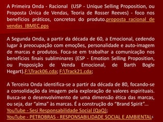 A Primeira Onda - Racional (USP - Unique Selling Proposition, ou
Proposta Única de Vendas, Teoria de Rosser Reeves) - foco nos
benefícios práticos, concretos do produto.proposta racional de
vendas_IBMEC.pps

A Segunda Onda, a partir da década de 60, a Emocional, cedendo
lugar à preocupação com emoções, personalidade e auto-imagem
de marcas e produtos. Foca-se em trabalhar a comunicação nos
benefícios finais subliminares (ESP - Emotion Selling Proposition,
ou Proposição de Venda Emocional, de Barth Bogle
Hegart).F:Track06.cda; F:Track21.cda;

A Terceira Onda identifica-se a partir da década de 80, focando-se
a consolidação da imagem pela exploração de valores espirituais.
Busca-se o desenvolvimento de uma dimensão ética das marcas,
ou seja, dar “alma” às marcas. É a construção do “Brand Spirit”...
YouTube - Sesi Responsabilidade Social (QaQ);
YouTube - PETROBRAS - RESPONSABILIDADE SOCIAL E AMBIENTAL6
 