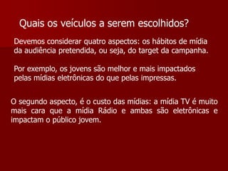 Quais os veículos a serem escolhidos?
Devemos considerar quatro aspectos: os hábitos de mídia
da audiência pretendida, ou seja, do target da campanha.

Por exemplo, os jovens são melhor e mais impactados
pelas mídias eletrônicas do que pelas impressas.


O segundo aspecto, é o custo das mídias: a mídia TV é muito
mais cara que a mídia Rádio e ambas são eletrônicas e
impactam o público jovem.
 