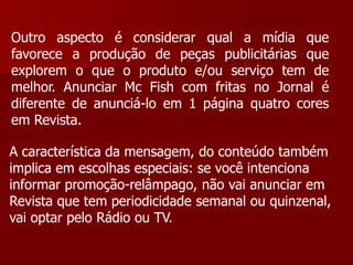 Outro aspecto é considerar qual a mídia que
favorece a produção de peças publicitárias que
explorem o que o produto e/ou serviço tem de
melhor. Anunciar Mc Fish com fritas no Jornal é
diferente de anunciá-lo em 1 página quatro cores
em Revista.

A característica da mensagem, do conteúdo também
implica em escolhas especiais: se você intenciona
informar promoção-relâmpago, não vai anunciar em
Revista que tem periodicidade semanal ou quinzenal,
vai optar pelo Rádio ou TV.
 