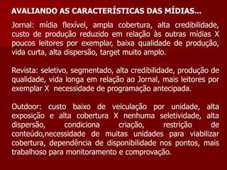 AVALIANDO AS CARACTERÍSTICAS DAS MÍDIAS...
Jornal: mídia flexível, ampla cobertura, alta credibilidade,
custo de produção reduzido em relação às outras mídias X
poucos leitores por exemplar, baixa qualidade de produção,
vida curta, alta dispersão, target muito amplo.

Revista: seletivo, segmentado, alta credibilidade, produção de
qualidade, vida longa em relação ao Jornal, mais leitores por
exemplar X necessidade de programação antecipada.

Outdoor: custo baixo de veiculação por unidade, alta
exposição e alta cobertura X nenhuma seletividade, alta
dispersão,     condiciona     criação,     restrição   de
conteúdo,necessidade de muitas unidades para viabilizar
cobertura, dependência de disponibilidade nos pontos, mais
trabalhoso para monitoramento e comprovação.
 