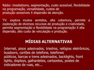 Rádio: imediatismo, segmentação, custo acessível, flexibilidade
na programação, versatilidade, custos de
produção acessíveis X dispersão de atenção.

TV: explora muitos sentidos, alta cobertura, permite a
exploração de diversos recursos de produção e criatividade,
permite segmentação e flexibilidade na programação X alta
dispersão, alto custo de veiculação e produção.


                MÍDIAS ALTERNATIVAS
 Internet, pisos adesivados, triedros, relógios eletrônicos,
 busdoors, cartões de telefone, telefones
 públicos, barcas e trens adesivados, backlights, front
 lights, displays, galhardetes, cartazetes, postes de
 indicadores de ruas, etc...
 