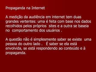Propaganda na Internet

A medição da audiência em internet tem duas
grandes vertentes: uma é feita com base nos dados
recolhidos pelos próprios sites e a outra se baseia
no comportamento dos usuários .

A questão não é simplesmente saber se existe uma
pessoa do outro lado . É saber se ela está
envolvida, se está respondendo ao conteúdo e à
propaganda.
 