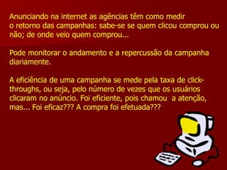 Anunciando na internet as agências têm como medir
o retorno das campanhas: sabe-se se quem clicou comprou ou
não; de onde veio quem comprou...

Pode monitorar o andamento e a repercussão da campanha
diariamente.

A eficiência de uma campanha se mede pela taxa de click-
throughs, ou seja, pelo número de vezes que os usuários
clicaram no anúncio. Foi eficiente, pois chamou a atenção,
mas... Foi eficaz??? A compra foi efetuada???
 