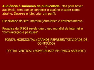 Audiência é sinônimo de publicidade. Mas para haver
audiência, tem que se conhecer o usuário e saber como
atraí-lo. Deve-se então, criar um perfil:

Usabilidade do site: material jornalístico e entretenimento.

Pesquisa da IPSOS revela que o uso mundial da internet é
“comunicação e pesquisa”

 PORTAL HORIZONTAL (GRANDE REPRESENTATIVIDADE DE
                     CONTEÚDO)
                         x
  PORTAL VERTICAL (ESPECIALISTA EM ÚNICO ASSUNTO)
 