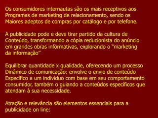 Os consumidores internautas são os mais receptivos aos
Programas de marketing de relacionamento, sendo os
Maiores adeptos de compras por catálogo e por telefone.

A publicidade pode e deve tirar partido da cultura de
Conteúdo, transformando a cópia reducionista do anúncio
em grandes obras informativas, explorando o “marketing
da informação”

Equilibrar quantidade x qualidade, oferecendo um processo
Dinâmico de comunicação: envolve o envio de conteúdo
Específico a um indivíduo com base em seu comportamento
consumidor, também o guiando a conteúdos específicos que
atendam à sua necessidade.

Atração e relevância são elementos essenciais para a
publicidade on line:
 