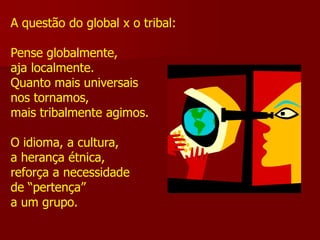 A questão do global x o tribal:

Pense globalmente,
aja localmente.
Quanto mais universais
nos tornamos,
mais tribalmente agimos.

O idioma, a cultura,
a herança étnica,
reforça a necessidade
de “pertença”
a um grupo.
 