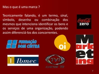 Mas o que é uma marca ?

Tecnicamente falando, é um termo, sinal,
símbolo, desenho ou combinação dos
mesmos que intenciona identificar os bens e
os serviços de uma organização, podendo
assim diferenciá-los dos concorrentes.




                                              7
 