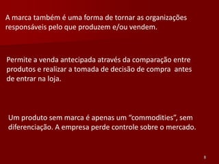 A marca também é uma forma de tornar as organizações
responsáveis pelo que produzem e/ou vendem.



Permite a venda antecipada através da comparação entre
produtos e realizar a tomada de decisão de compra antes
de entrar na loja.



Um produto sem marca é apenas um “commodities”, sem
diferenciação. A empresa perde controle sobre o mercado.


                                                           8
 