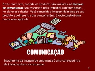 Neste momento, quando os produtos são similares, as técnicas
de comunicação são essenciais para trabalhar a diferenciação
no plano psicológico. Você consolida a imagem da marca de seu
produto e o diferencia dos concorrentes. E você constrói uma
marca com apoio da




                  COMUNICAÇÃO
 Incremento da imagem de uma marca é uma consequência
 de iniciativas bem estruturadas.
                                                                9
 