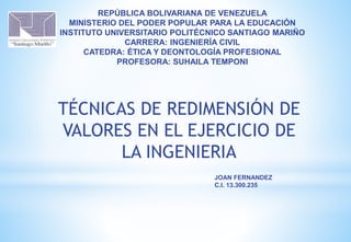REPÚBLICA BOLIVARIANA DE VENEZUELA
MINISTERIO DEL PODER POPULAR PARA LA EDUCACIÓN
INSTITUTO UNIVERSITARIO POLITÉCNICO SANTIAGO MARIÑO
CARRERA: INGENIERÍA CIVIL
CATEDRA: ÉTICA Y DEONTOLOGÍA PROFESIONAL
PROFESORA: SUHAILA TEMPONI
TÉCNICAS DE REDIMENSIÓN DE
VALORES EN EL EJERCICIO DE
LA INGENIERIA
JOAN FERNANDEZ
C.I. 13.300.235
 