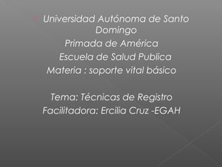 

Universidad Autónoma de Santo
Domingo
Primada de América
Escuela de Salud Publica
Materia : soporte vital básico
Tema: Técnicas de Registro
Facilitadora: Ercilia Cruz -EGAH

 
