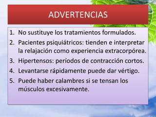 ADVERTENCIASNo sustituye los tratamientos formulados.Pacientes psiquiátricos: tienden e interpretar la relajación como experiencia extracorpórea.Hipertensos: períodos de contracción cortos.Levantarse rápidamente puede dar vértigo.Puede haber calambres si se tensan los músculos excesivamente.