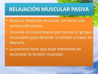 RELAJACIÓN MUSCULAR PASIVABusca la relajación muscular, sin hacer una contracción previa.Consiste en concentrarse por turnos en grupos musculares para detectar la tensión y tratar de liberarla.La persona tiene que estar entrenada en reconocer la tensión muscular.