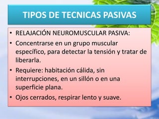 RELAJACIÓN NEUROMUSCULAR PASIVA:Concentrarse en un grupo muscular específico, para detectar la tensión y tratar de liberarla.Requiere: habitación cálida, sin interrupciones, en un sillón o en una superficie plana.Ojos cerrados, respirar lento y suave.TIPOS DE TECNICAS PASIVAS