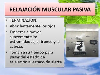 RELAJACIÓN MUSCULAR PASIVATERMINACIÓN:Abrir lentamente los ojos.Empezar a mover suavemente las extremidades, el tronco y la cabeza.Tomarse su tiempo para pasar del estado de relajación al estado de alerta.