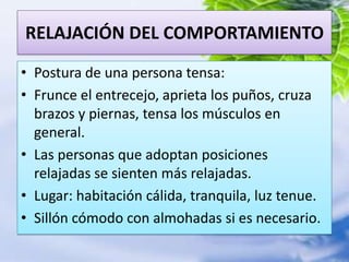 RELAJACIÓN DEL COMPORTAMIENTOPostura de una persona tensa:Frunce el entrecejo, aprieta los puños, cruza brazos y piernas, tensa los músculos en general.Las personas que adoptan posiciones relajadas se sienten más relajadas.Lugar: habitación cálida, tranquila, luz tenue.Sillón cómodo con almohadas si es necesario.