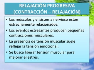RELAJACIÓN PROGRESIVA (CONTRACCIÓN – RELAJACIÓN)Los músculos y el sistema nervioso están estrechamente relacionados.Los eventos estresantes producen pequeñas contracciones musculares.La presencia de tensión muscular suele reflejar la tensión emocional.Se busca liberar tensión muscular para mejorar el estrés.