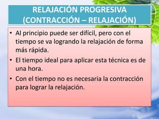 RELAJACIÓN PROGRESIVA (CONTRACCIÓN – RELAJACIÓN)Al principio puede ser difícil, pero con el tiempo se va logrando la relajación de forma más rápida.El tiempo ideal para aplicar esta técnica es de una hora.Con el tiempo no es necesaria la contracción para lograr la relajación.