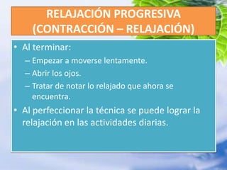 RELAJACIÓN PROGRESIVA (CONTRACCIÓN – RELAJACIÓN)Al terminar:Empezar a moverse lentamente.Abrir los ojos.Tratar de notar lo relajado que ahora se encuentra.Al perfeccionar la técnica se puede lograr la relajación en las actividades diarias.