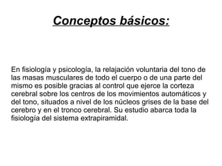 Conceptos básicos:

En fisiología y psicología, la relajación voluntaria del tono de
las masas musculares de todo el cuerpo o de una parte del
mismo es posible gracias al control que ejerce la corteza
cerebral sobre los centros de los movimientos automáticos y
del tono, situados a nivel de los núcleos grises de la base del
cerebro y en el tronco cerebral. Su estudio abarca toda la
fisiología del sistema extrapiramidal.

 