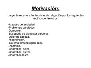 Motivación:
La gente recurre a las técnicas de relajación por los siguientes
motivos, entre otros:
-Ataques de ansiedad.
-Problemas cardíacos.
-Depresión.
-Búsqueda de bienestar personal.
-Dolor de cabeza.
-Hipertensión.
-Sistema inmunológico débil.
-Insomnio.
-Control del dolor.
-Control del estrés.
-Control de la ira.

 