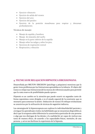 PÁGINA 10
 Ejercicio vibratorio
 Ejercicio de salida del vientre
 Ejercicio del arco
 Ejercicio del pataleo
 Ejercicio de la posición musulmana para respirar y descansar
profundamente.
Técnicas de masaje:
 Masaje de espalda y hombros
 Masaje de músculos del cuello
 Masaje en la parte inferior de la espalda
 Masaje sobre las nalgas y sobre los pies.
 Ejercicios de respiración ventral
 Respiración y vibración
4. TECNICAS DE RELAJACIONHIPNOTICA ERICKSONIANA
Desarrollada por MILTON ERICKSON (psicólogo y psiquiatra) menciona que la
gente tiene problemas por las limitaciones aprendidas en la infancia. El objeto del
trance es relajaresas limitacionesdelos marcos de referenciausuales para permitir
que la vasta reserva de posibilidades pueda operar»
Hipnosis es un cambio en la atención que puede ocurrir en segundos tanto de
forma espontánea como dirigida, o es el estado espacial de la conciencia que es
necesario para comenzar la sesión. (Inducción de trance) El enfoque ericksoniano
se caracteriza por la utilización de técnicas de sugestión indirecta.
Las estrategias de la hipnoterapeuta son explorar la individualidad del paciente y
averiguar los aprendizajes vitales, las habilidades que se encuentran disponibles.es
decir que la terapeuta sabrá diferenciar la característica particular de una persona
o algo que nos distingue de las demás; y la cualidad de ser capaz de realizar una
tarea de manera eficaz, de acuerdo a las capacidades físicas, mentales, de una
persona. y así se nos facilitara la experiencia de la hipnosis.
 