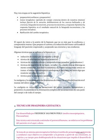 PÁGINA 11
Hay tres etapas en la sugestión hipnótica
 preparación(confianza y preparación)
 trance terapéutico (periodo de romper creencias dentro de nosotros mismos)
incluye fijación de la atención, debilitamiento de los marcos habituales y de
creencias, búsqueda inconsciente, procesos inconscientes, y respuesta hipnótica (La
respuesta hipnótica es el resultado natural de la búsqueda inconsciente y los
procesos iniciados).
 Ratificación del cambio terapéutico
El raport da inicio a la sesión de la hipnosis que no es más que la confianza, y
comprensión mutua. Que prepara el camino a la inducción del trance utilizando el
lenguaje del paciente respetando y aceptando sus creencias y sus conductas
Algunas técnicas que se aplican a la hipnosis es:
 inducción de trance por acompañar y dirigir
 técnica de alucinación hipnótica(sensorial)
 técnicas de verdades obvias y temporales(ojos cansados , parpadeamos )
 técnicas de sugestión de no hacer, no saber (Ej.: cuanto más se distraiga su
mente consciente, más fácil le resultará a su mente inconsciente entrar en
trance. el sistema parasimpáticopredisponeal pacientea no hacer algo que
ocasione un esfuerzo activo.
 técnica para la analgesia y anestesia
La analgesia y la anestesia son dos fenómenos de trance de amplia utilización en el
manejo del dolor agudo y crónico.
La analgesia es reducción de sensaciones del dolor (presión, temperatura y
posición) y la anestesia es la eliminación completa de las sensaciones de una parte
del cuerpo o de todo el cuerpo.
4. TECNICA DE IMAGINERIA GESTALTICA
Fue desarrollada por FREDERICK SALOMON PERLS (medico neuropsiquiatra,
Psicoanalista).
Esta técnica está orientada a estimular el potencial humano, se enfatiza en los problemas
del paciente en el aquí y ahora.
Se trata de un sistema psicoterapéuticoholístico(cambiode pensamiento,sentimiento
y conducta) cuyo objetivo es comprender a la persona a partir de sus emociones, su
espíritu y su cuerpo para desbloquearla de las situaciones que impide el desarrollo de
 