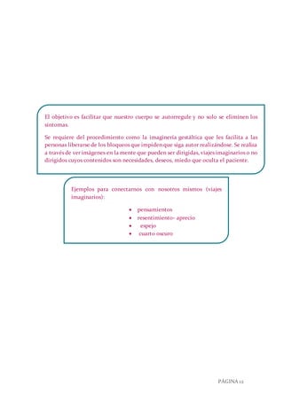 PÁGINA 12
El objetivo es facilitar que nuestro cuerpo se autorregule y no solo se eliminen los
síntomas.
Se requiere del procedimiento como la imaginería gestáltica que les facilita a las
personas liberarse de los bloqueos que impiden que siga autor realizándose. Se realiza
a través de ver imágenes en la mente que pueden ser dirigidas, viajes imaginarios o no
dirigidos cuyos contenidos son necesidades, deseos, miedo que oculta el paciente.
Ejemplos para conectarnos con nosotros mismos (viajes
imaginarios):
 pensamientos
 resentimiento- aprecio
 espejo
 cuarto oscuro
 identificación.
 