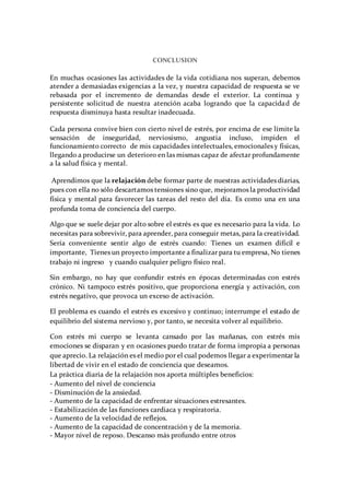 CONCLUSION
En muchas ocasiones las actividades de la vida cotidiana nos superan, debemos
atender a demasiadas exigencias a la vez, y nuestra capacidad de respuesta se ve
rebasada por el incremento de demandas desde el exterior. La continua y
persistente solicitud de nuestra atención acaba logrando que la capacidad de
respuesta disminuya hasta resultar inadecuada.
Cada persona convive bien con cierto nivel de estrés, por encima de ese límite la
sensación de inseguridad, nerviosismo, angustia incluso, impiden el
funcionamiento correcto de mis capacidades intelectuales, emocionales y físicas,
llegando a producirse un deterioro en las mismas capaz de afectar profundamente
a la salud física y mental.
Aprendimos que la relajación debe formar parte de nuestras actividades diarias,
pues con ella no sólo descartamos tensiones sino que, mejoramos la productividad
física y mental para favorecer las tareas del resto del día. Es como una en una
profunda toma de conciencia del cuerpo.
Algo que se suele dejar por alto sobre el estrés es que es necesario para la vida. Lo
necesitas para sobrevivir, para aprender, para conseguir metas, para la creatividad.
Sería conveniente sentir algo de estrés cuando: Tienes un examen difícil e
importante, Tienes un proyecto importante a finalizar para tu empresa, No tienes
trabajo ni ingreso y cuando cualquier peligro físico real.
Sin embargo, no hay que confundir estrés en épocas determinadas con estrés
crónico. Ni tampoco estrés positivo, que proporciona energía y activación, con
estrés negativo, que provoca un exceso de activación.
El problema es cuando el estrés es excesivo y continuo; interrumpe el estado de
equilibrio del sistema nervioso y, por tanto, se necesita volver al equilibrio.
Con estrés mi cuerpo se levanta cansado por las mañanas, con estrés mis
emociones se disparan y en ocasiones puedo tratar de forma impropia a personas
que aprecio. La relajación es el medio por el cual podemos llegar a experimentar la
libertad de vivir en el estado de conciencia que deseamos.
La práctica diaria de la relajación nos aporta múltiples beneficios:
- Aumento del nivel de conciencia
- Disminución de la ansiedad.
- Aumento de la capacidad de enfrentar situaciones estresantes.
- Estabilización de las funciones cardiaca y respiratoria.
- Aumento de la velocidad de reflejos.
- Aumento de la capacidad de concentración y de la memoria.
- Mayor nivel de reposo. Descanso más profundo entre otros
 