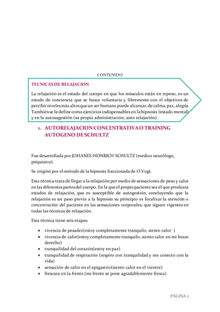 PÁGINA 2
CONTENIDO
TECNICAS DE RELAJACION
La relajación es el estado del cuerpo en que los músculos están en reposo, es un
estado de conciencia que se busca voluntaria y libremente con el objetivos de
percibirnivelesmás altosqueun ser humano puede alcanzar,de calma,paz, alegría
Tambiénse le define como ejercicios indispensables en lahipnosis (estado mental)
y en la autosugestión (su propia administración, auto relajación).
1. AUTORELAJACIONCONCENTRATIVAO TRAINING
AUTOGENO DESCHULTZ
Fue desarrollada por JOHANES HEINRICH SCHULTZ (medico neurólogo,
psiquiatra).
Se originó por el método de la hipnosis fraccionada de O.Vogt.
Esta técnica trata de llegar a la relajación por medio de sensaciones de peso y calor
en las diferentes partesdel cuerpo. En la queel propiopacientesea el que produzca
estados de relajación, que es susceptible de autogestión, concluyendo que la
relajación es un paso previo a la hipnosis su principio es focalizar la atención o
concentración del paciente en las sensaciones corporales, que siguen vigentes en
todas las técnicas de relajación.
Esta técnica tiene seis etapas:
 vivencia de pesadez(estoy completamente tranquilo, siento calor )
 vivencia de calor(estoy completamente tranquilo, siento calor en mi brazo
derecho)
 tranquilidad del corazón(estoy en paz)
 tranquilidad de respiración (respiro con tranquilidad y me conecto con la
vida)
 sensación de calor en el epigastrio(siento calor en el vientre)
 frescura en la frente.(mi frente se pone agradablemente fresca)
 