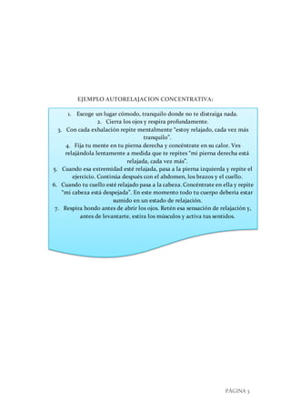 PÁGINA 3
EJEMPLO AUTORELAJACION CONCENTRATIVA:
1. Escoge un lugar cómodo, tranquilo donde no te distraiga nada.
2. Cierra los ojos y respira profundamente.
3. Con cada exhalación repite mentalmente “estoy relajado, cada vez más
tranquilo”.
4. Fija tu mente en tu pierna derecha y concéntrate en su calor. Ves
relajándola lentamente a medida que te repites “mi pierna derecha está
relajada, cada vez más”.
5. Cuando esa extremidad esté relajada, pasa a la pierna izquierda y repite el
ejercicio. Continúa después con el abdomen, los brazos y el cuello.
6. Cuando tu cuello esté relajado pasa a la cabeza. Concéntrate en ella y repite
“mi cabeza está despejada”. En este momento todo tu cuerpo debería estar
sumido en un estado de relajación.
7. Respira hondo antes de abrir los ojos. Retén esa sensación de relajación y,
antes de levantarte, estira los músculos y activa tus sentidos.
 