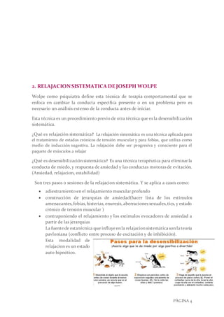 PÁGINA 4
2. RELAJACIONSISTEMATICA DEJOSEPH WOLPE
Wolpe como psiquiatra define esta técnica de terapia comportamental que se
enfoca en cambiar la conducta específica presente o en un problema pero es
necesario un análisis extenso de la conducta antes de iniciar.
Esta técnica es un procedimiento previo de otra técnica que es la desensibilización
sistemática.
¿Qué es relajación sistemática? La relajación sistemática es una técnica aplicada para
el tratamiento de estados crónicos de tensión muscular y para fobias, que utiliza como
medio de inducción sugestiva. La relajación debe ser progresiva y consciente para el
paquete de músculos a relajar
¿Qué es desensibilización sistemática? Es una técnica terapéutica para eliminar la
conducta de miedo, y respuesta de ansiedad y las conductas motoras de evitación.
(Ansiedad, relajacion, estabilidad)
Son tres pasos o sesiones de la relajacion sistemática. Y se aplica a casos como:
 adiestramiento en el relajamiento muscular profundo
 construcción de jerarquías de ansiedad(hacer lista de los estímulos
amenazantes,fobias,histerias, enuresis, aberraciones sexuales,tics, y estado
crónico de tensión muscular )
 contraponiendo el relajamiento y los estímulos evocadores de ansiedad a
partir de las jerarquías
La fuentede estatécnica que influyeenla relajacionsistemática son lateoría
pavloniana (conflicto entre proceso de excitación y de inhibición).
Esta modalidad de
relajacion es un estado
auto hipnótico.
 