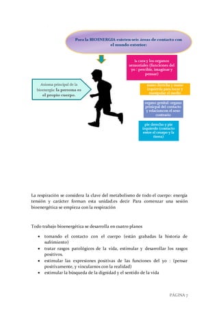 PÁGINA 7
La respiración se considera la clave del metabolismo de todo el cuerpo: energía
tensión y carácter forman esta unidad.es decir Para comenzar una sesión
bioenergética se empieza con la respiración
Todo trabajo bioenergética se desarrolla en cuatro planos
 tomando el contacto con el cuerpo (están grabadas la historia de
sufrimiento)
 tratar rasgos patológicos de la vida, estimular y desarrollar los rasgos
positivos.
 estimular las expresiones positivas de las funciones del yo : (pensar
positivamente, y vincularnos con la realidad)
 estimular la búsqueda de la dignidad y el sentido de la vida
 